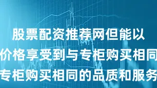 股票配资推荐网但能以更实惠的价格享受到与专柜购买相同的品质和服务