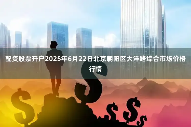 配资股票开户2025年6月22日北京朝阳区大洋路综合市场价格行情