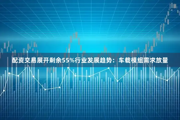 配资交易展开剩余55%行业发展趋势：车载模组需求放量