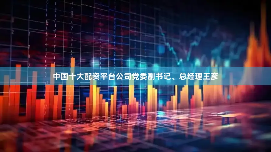 中国十大配资平台公司党委副书记、总经理王彦