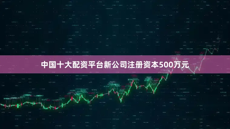 中国十大配资平台新公司注册资本500万元