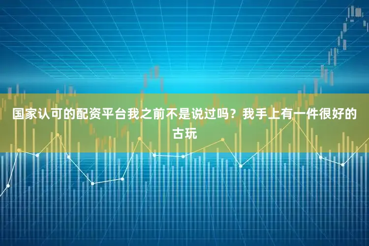 国家认可的配资平台我之前不是说过吗？我手上有一件很好的古玩