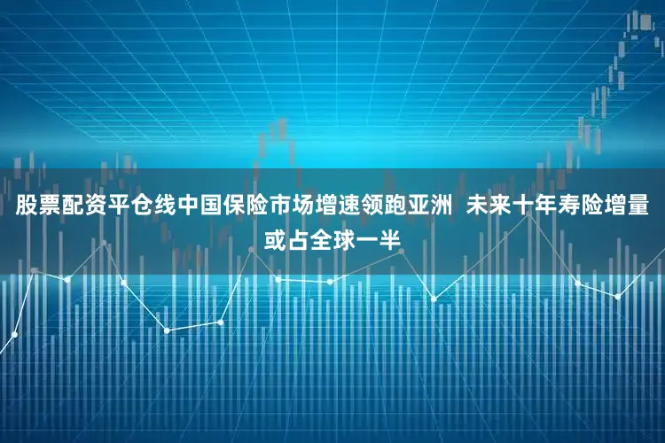股票配资平仓线中国保险市场增速领跑亚洲  未来十年寿险增量或占全球一半