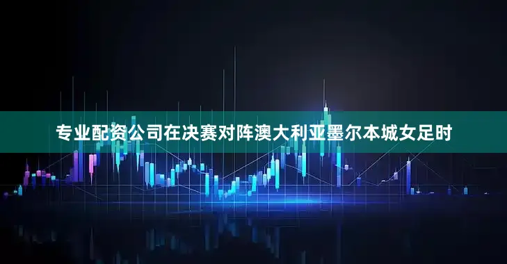 专业配资公司在决赛对阵澳大利亚墨尔本城女足时
