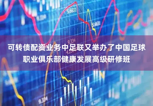 可转债配资业务中足联又举办了中国足球职业俱乐部健康发展高级研修班