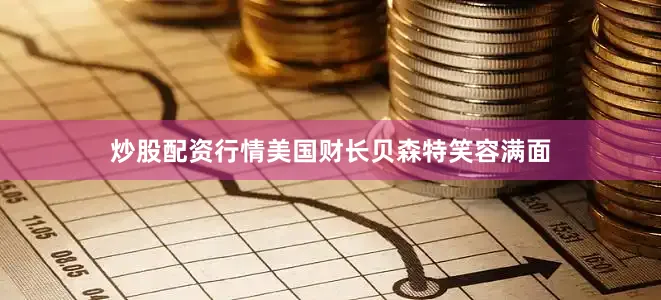 炒股配资行情美国财长贝森特笑容满面