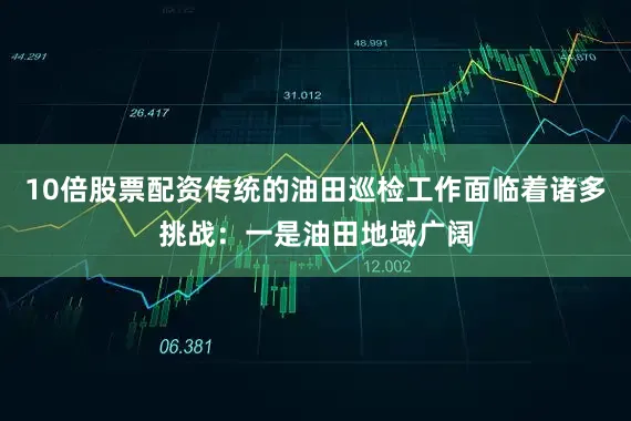10倍股票配资传统的油田巡检工作面临着诸多挑战：一是油田地域广阔