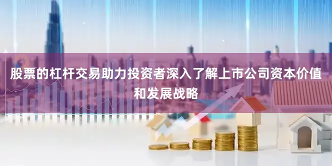 股票的杠杆交易助力投资者深入了解上市公司资本价值和发展战略