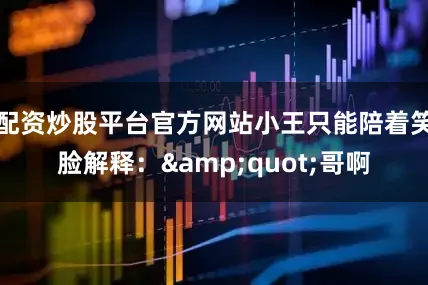 配资炒股平台官方网站小王只能陪着笑脸解释：&quot;哥啊